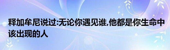释加牟尼说过:无论你遇见谁,他都是你生命中该出现的人