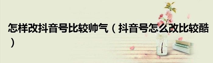 怎样改抖音号比较帅气（抖音号怎么改比较酷）