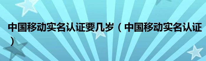 中国移动实名认证要几岁（中国移动实名认证）