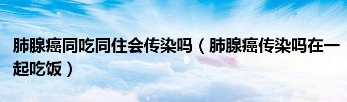 肺腺癌同吃同住会传染吗（肺腺癌传染吗在一起吃饭）