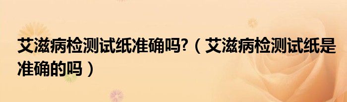艾滋病检测试纸准确吗?（艾滋病检测试纸是准确的吗）