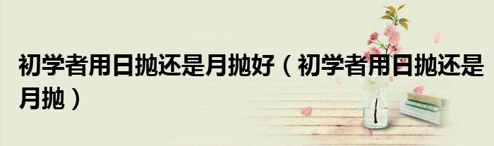 初学者用日抛还是月抛好（初学者用日抛还是月抛）