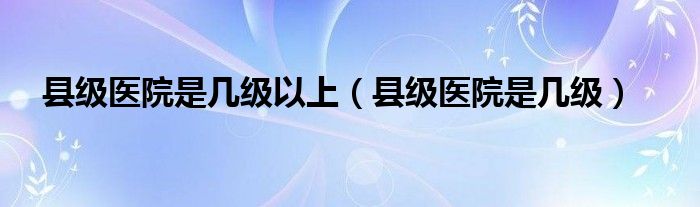 县级医院是几级以上（县级医院是几级）