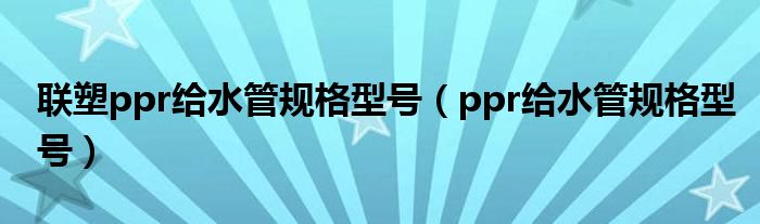联塑ppr给水管规格型号（ppr给水管规格型号）