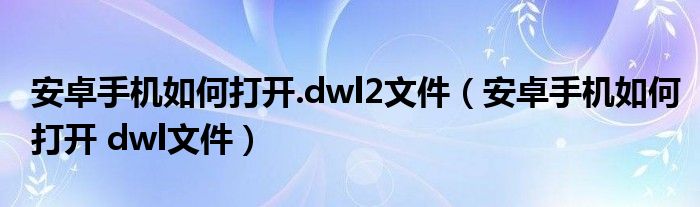 安卓手机如何打开.dwl2文件（安卓手机如何打开 dwl文件）