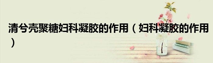 清兮壳聚糖妇科凝胶的作用（妇科凝胶的作用）