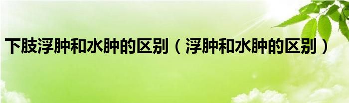 下肢浮肿和水肿的区别（浮肿和水肿的区别）
