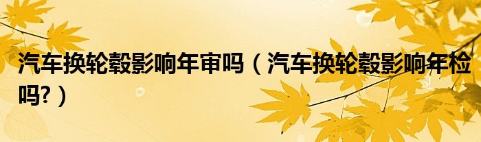 汽车换轮毂影响年审吗（汽车换轮毂影响年检吗?）