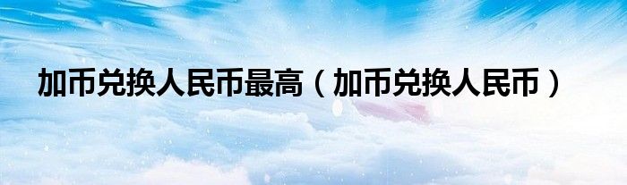 加币兑换人民币最高（加币兑换人民币）