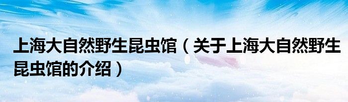 上海大自然野生昆虫馆（关于上海大自然野生昆虫馆的介绍）