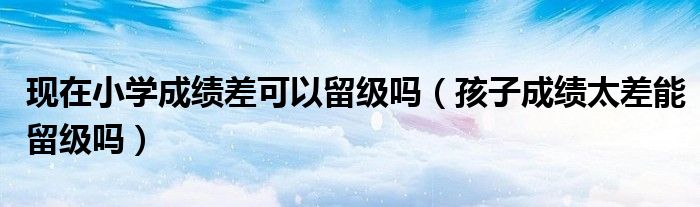 现在小学成绩差可以留级吗（孩子成绩太差能留级吗）