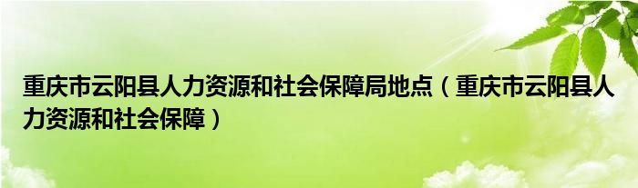 重庆市云阳县人力资源和社会保障局地点（重庆市云阳县人力资源和社会保障）