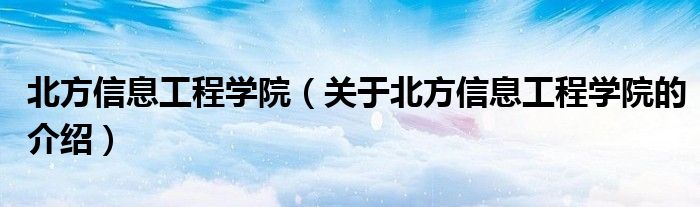 北方信息工程学院（关于北方信息工程学院的介绍）