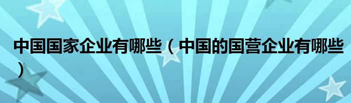 中国国家企业有哪些（中国的国营企业有哪些）