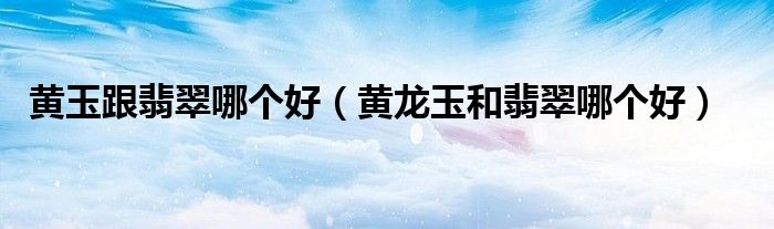 黄玉跟翡翠哪个好（黄龙玉和翡翠哪个好）