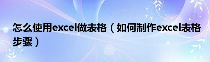 怎么使用excel做表格（如何制作excel表格步骤）