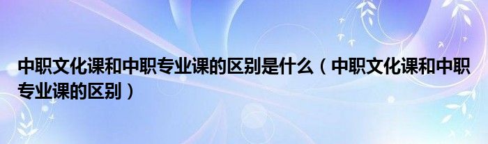 中职文化课和中职专业课的区别是什么（中职文化课和中职专业课的区别）