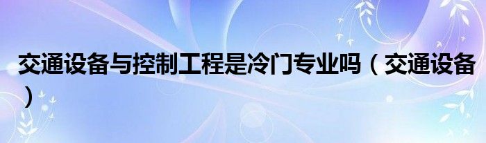 交通设备与控制工程是冷门专业吗（交通设备）