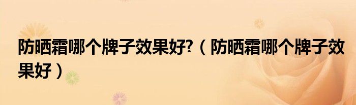 防晒霜哪个牌子效果好?（防晒霜哪个牌子效果好）
