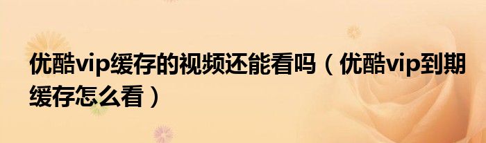 优酷vip缓存的视频还能看吗(优酷vip到期缓存怎么看)