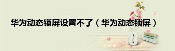 华为动态锁屏设置不了（华为动态锁屏）